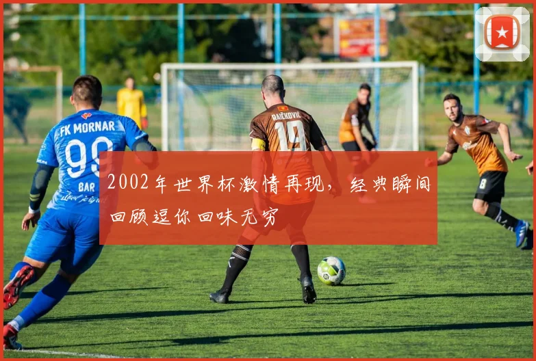 2002年世界杯激情再现，经典瞬间回顾逗你回味无穷