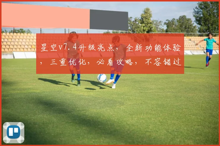 星空v7.4升级亮点，全新功能体验，三重优化，必看攻略，不容错过
