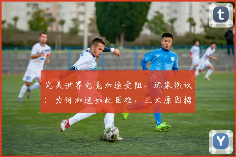 完美世界电竞加速受阻，玩家热议：为何加速如此困难，三大原因揭秘