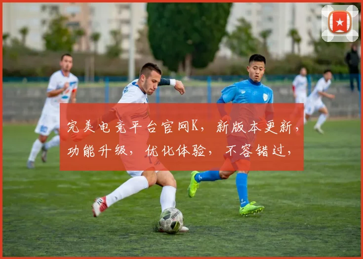 完美电竞平台官网K，新版本更新，功能升级，优化体验，不容错过，惊喜连连，敬请期待